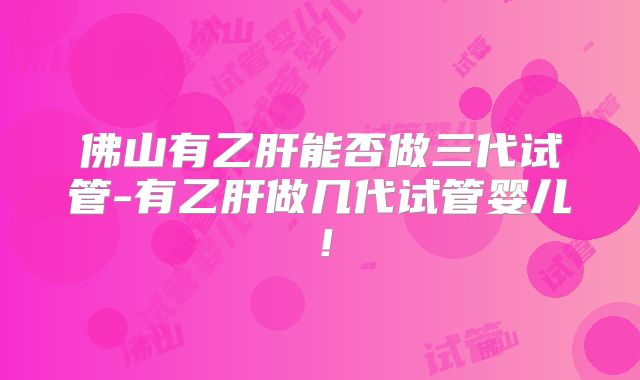 佛山有乙肝能否做三代试管-有乙肝做几代试管婴儿！