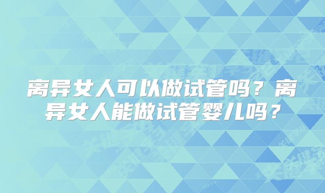 离异女人可以做试管吗?离异女人能做试管婴儿吗?
