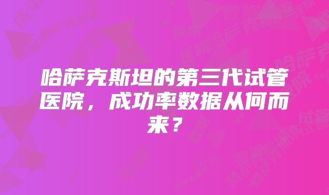 哈萨克斯坦的第三代试管医院，成功率数据从何而来？