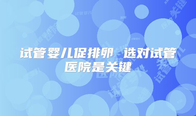 试管婴儿促排卵 选对试管医院是关键