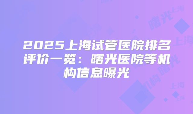 2025上海试管医院排名评价一览:曙光医院等机构信息曝光