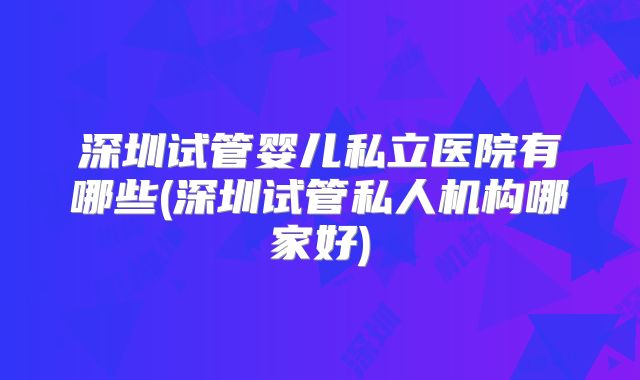 深圳试管婴儿私立医院有哪些(深圳试管私人机构哪家好)