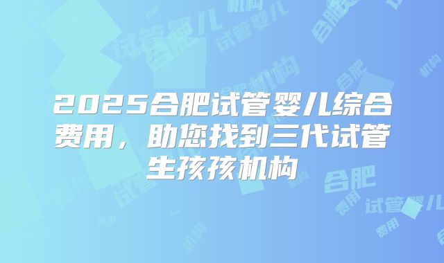 2025合肥试管婴儿综合费用,助您找到三代试管生孩孩机构