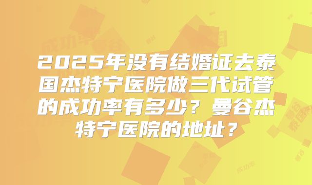2025年没有结婚证去泰国杰特宁医院做三代试管的成功率有多少?曼谷杰特宁医院的地址?