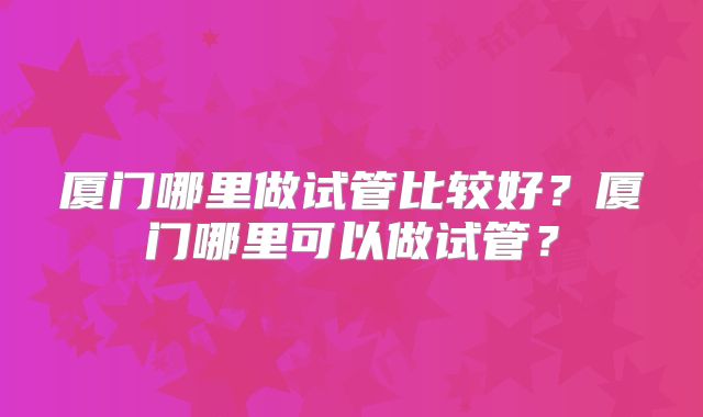 厦门哪里做试管比较好？厦门哪里可以做试管？