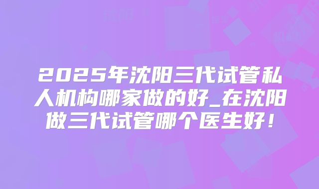 2025年沈阳三代试管私人机构哪家做的好_在沈阳做三代试管哪个医生好!