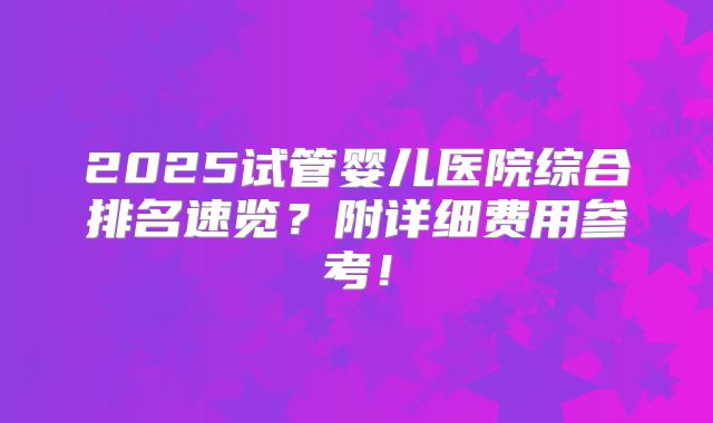 2025试管婴儿医院综合排名速览?附详细费用参考!