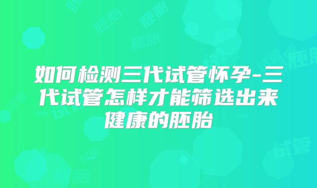 如何检测三代试管怀孕-三代试管怎样才能筛选出来健康的胚胎