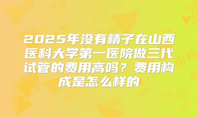 2025年没有精子在山西医科大学第一医院做三代试管的费用高吗？费用构成是怎么样的