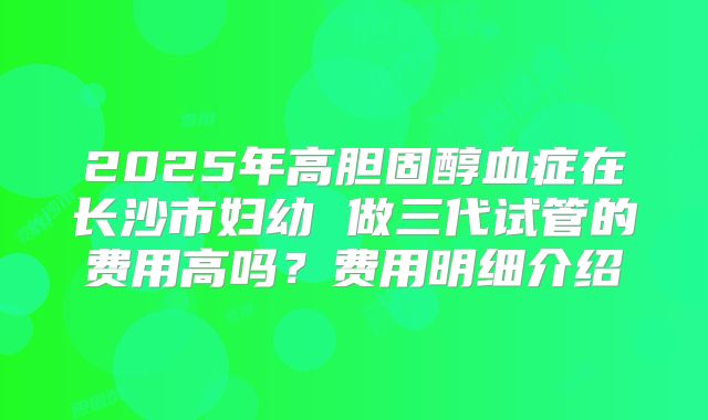 2025年高胆固醇血症在长沙市妇幼 做三代试管的费用高吗?费用明细介绍