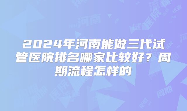 2024年河南能做三代试管医院排名哪家比较好?周期流程怎样的
