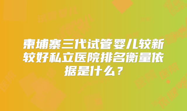 柬埔寨三代试管婴儿较新较好私立医院排名衡量依据是什么？