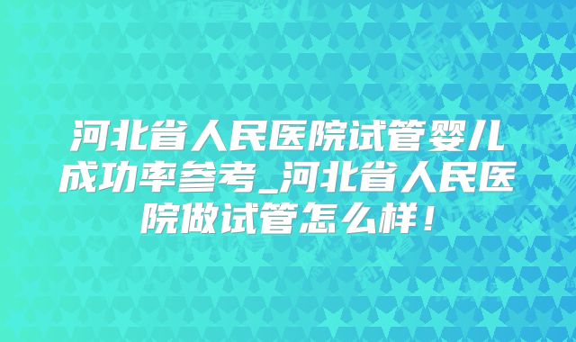 河北省人民医院试管婴儿成功率参考_河北省人民医院做试管怎么样!