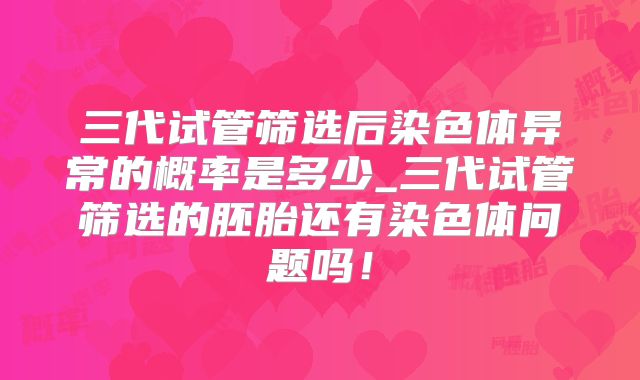 三代试管筛选后染色体异常的概率是多少_三代试管筛选的胚胎还有染色体问题吗!