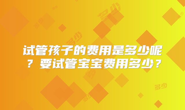 试管孩子的费用是多少呢?要试管宝宝费用多少?