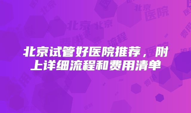 北京试管好医院推荐，附上详细流程和费用清单