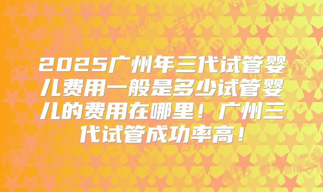 2025广州年三代试管婴儿费用一般是多少试管婴儿的费用在哪里!广州三代试管成功率高!
