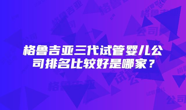 格鲁吉亚三代试管婴儿公司排名比较好是哪家？