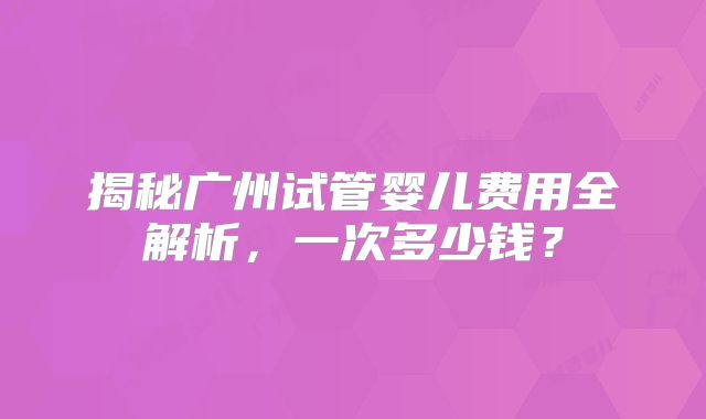 揭秘广州试管婴儿费用全解析,一次多少钱?