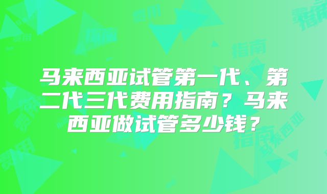马来西亚试管第一代、第二代三代费用指南?马来西亚做试管多少钱?