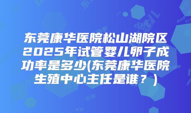 东莞康华医院松山湖院区2025年试管婴儿卵子成功率是多少(东莞康华医院生殖中心主任是谁?)
