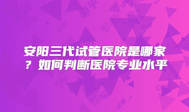安阳三代试管医院是哪家？如何判断医院专业水平