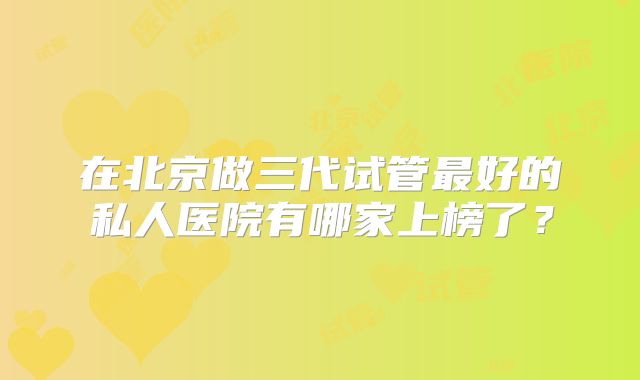 在北京做三代试管最好的私人医院有哪家上榜了？