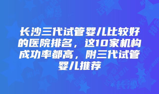 长沙三代试管婴儿比较好的医院排名，这10家机构成功率都高，附三代试管婴儿推荐