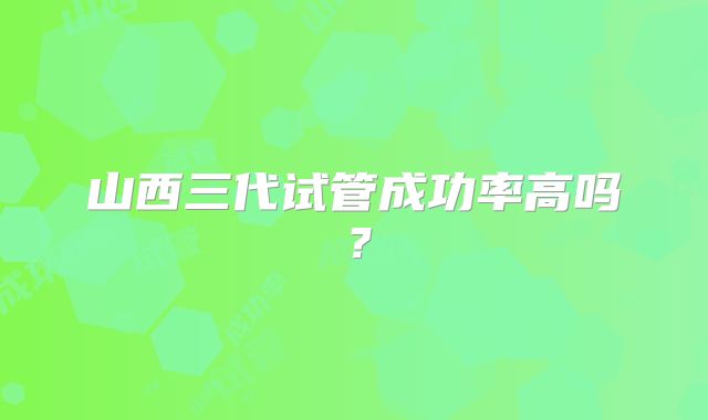 山西三代试管成功率高吗?