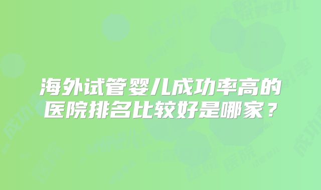 海外试管婴儿成功率高的医院排名比较好是哪家?