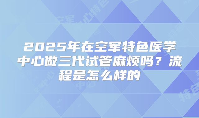 2025年在空军特色医学中心做三代试管麻烦吗？流程是怎么样的