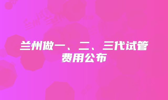 兰州做一、二、三代试管费用公布