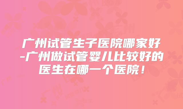 广州试管生子医院哪家好-广州做试管婴儿比较好的医生在哪一个医院！