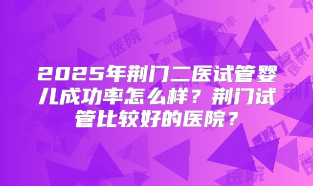 2025年荆门二医试管婴儿成功率怎么样？荆门试管比较好的医院？