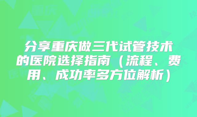 分享重庆做三代试管技术的医院选择指南(流程、费用、成功率多方位解析)