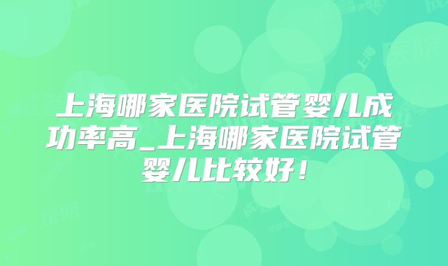 上海哪家医院试管婴儿成功率高_上海哪家医院试管婴儿比较好！