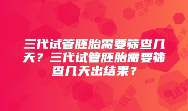 三代试管胚胎需要筛查几天？三代试管胚胎需要筛查几天出结果？