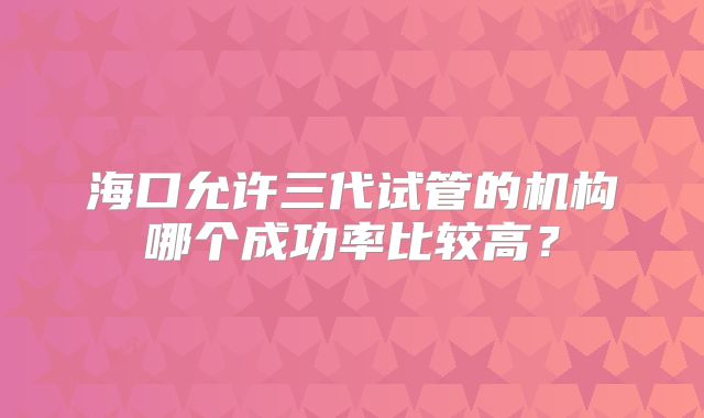 海口允许三代试管的机构哪个成功率比较高？