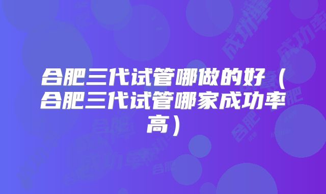合肥三代试管哪做的好（合肥三代试管哪家成功率高）