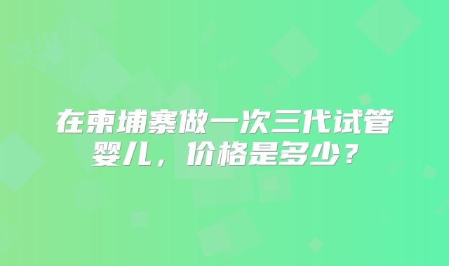 在柬埔寨做一次三代试管婴儿,价格是多少?