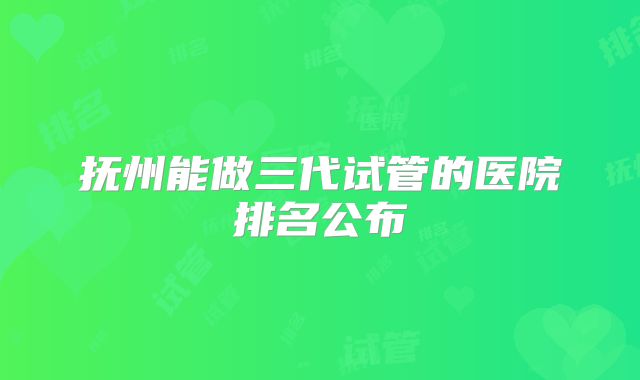 抚州能做三代试管的医院排名公布