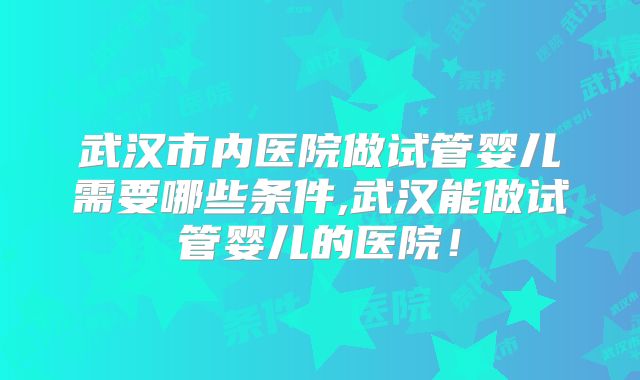 武汉市内医院做试管婴儿需要哪些条件,武汉能做试管婴儿的医院！