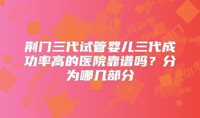 荆门三代试管婴儿三代成功率高的医院靠谱吗?分为哪几部分