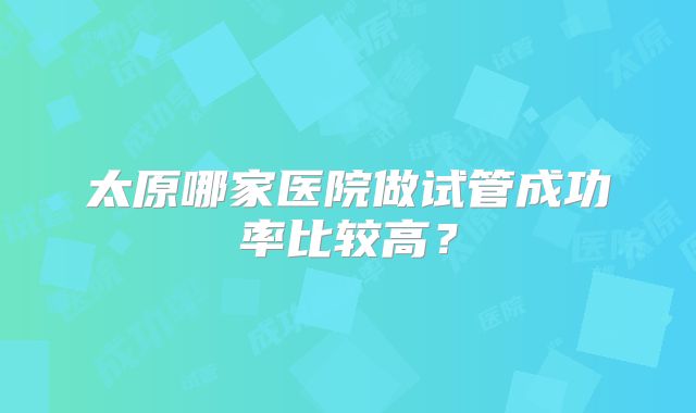 太原哪家医院做试管成功率比较高？