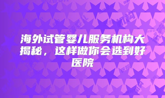 海外试管婴儿服务机构大揭秘，这样做你会选到好医院