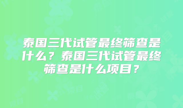 泰国三代试管最终筛查是什么?泰国三代试管最终筛查是什么项目?
