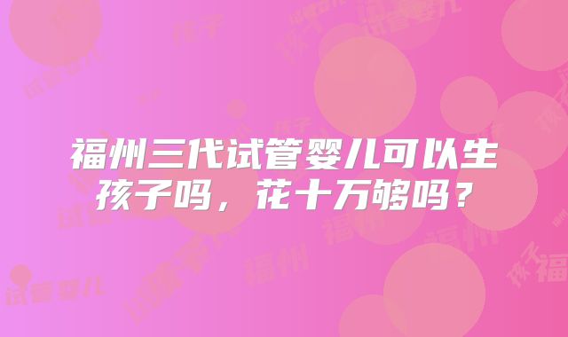 福州三代试管婴儿可以生孩子吗,花十万够吗?