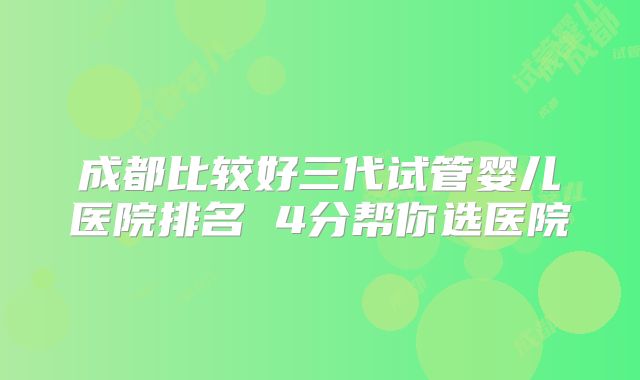 成都比较好三代试管婴儿医院排名 4分帮你选医院