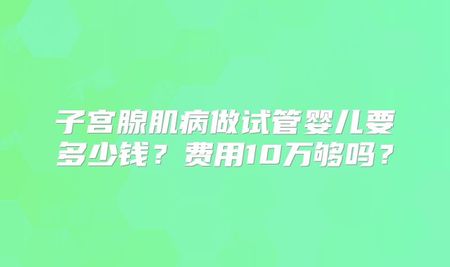 子宫腺肌病做试管婴儿要多少钱?费用10万够吗?