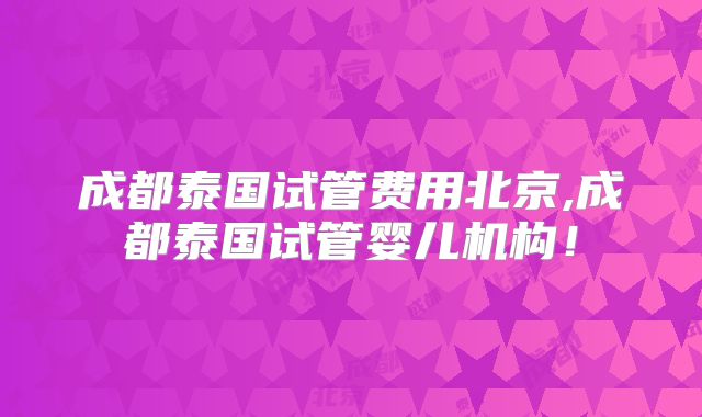 成都泰国试管费用北京,成都泰国试管婴儿机构！